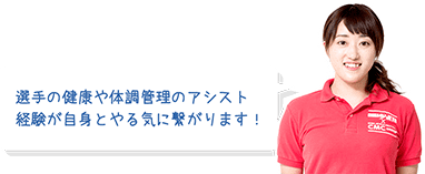 選手の健康や体調管理のアシスト経験が自信とやる気に繋がります！